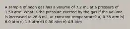 A sample of neon gas has a volume of 7.2 mL at a pressure of 1.50 atm. What is the pressure exerted by the gas if the volume is increased to 28.8 mL, at constant temperature? a) 0.38 atm b) 6.0 atm c) 1.5 atm d) 0.30 atm e) 4.5 atm