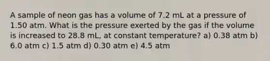 A sample of neon gas has a volume of 7.2 mL at a pressure of 1.50 atm. What is the pressure exerted by the gas if the volume is increased to 28.8 mL, at constant temperature? a) 0.38 atm b) 6.0 atm c) 1.5 atm d) 0.30 atm e) 4.5 atm