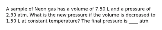 A sample of Neon gas has a volume of 7.50 L and a pressure of 2.30 atm. What is the new pressure if the volume is decreased to 1.50 L at constant temperature? The final pressure is ____ atm