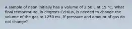 A sample of neon initially has a volume of 2.50 L at 15 °C. What final temperature, in degrees Celsius, is needed to change the volume of the gas to 1250 mL, if pressure and amount of gas do not change?