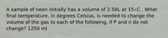 A sample of neon initially has a volume of 2.50L at 15∘C . What final temperature, in degrees Celsius, is needed to change the volume of the gas to each of the following, if P and n do not change? 1250 ml