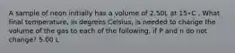 A sample of neon initially has a volume of 2.50L at 15∘C . What final temperature, in degrees Celsius, is needed to change the volume of the gas to each of the following, if P and n do not change? 5.00 L