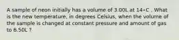 А sample of neon initially has a volume of 3.00L at 14∘C . What is the new temperature, in degrees Celsius, when the volume of the sample is changed at constant pressure and amount of gas to 6.50L ?