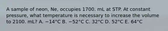 A sample of neon, Ne, occupies 1700. mL at STP. At constant pressure, what temperature is necessary to increase the volume to 2100. mL? A. −14°C B. −52°C C. 32°C D. 52°C E. 64°C