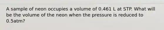 A sample of neon occupies a volume of 0.461 L at STP. What will be the volume of the neon when the pressure is reduced to 0.5atm?