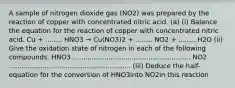 A sample of nitrogen dioxide gas (NO2) was prepared by the reaction of copper with concentrated nitric acid. (a) (i) Balance the equation for the reaction of copper with concentrated nitric acid. Cu + ........ HNO3 → Cu(NO3)2 + ........ NO2 + ........ H2O (ii) Give the oxidation state of nitrogen in each of the following compounds. HNO3 ........................................................ NO2 .......................................................... (iii) Deduce the half-equation for the conversion of HNO3into NO2in this reaction