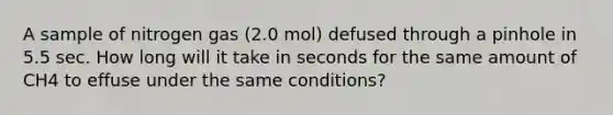 A sample of nitrogen gas (2.0 mol) defused through a pinhole in 5.5 sec. How long will it take in seconds for the same amount of CH4 to effuse under the same conditions?