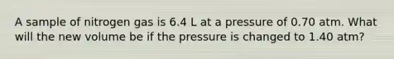 A sample of nitrogen gas is 6.4 L at a pressure of 0.70 atm. What will the new volume be if the pressure is changed to 1.40 atm?