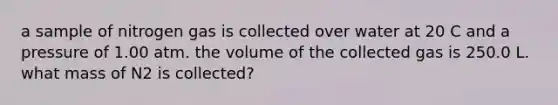 a sample of nitrogen gas is collected over water at 20 C and a pressure of 1.00 atm. the volume of the collected gas is 250.0 L. what mass of N2 is collected?