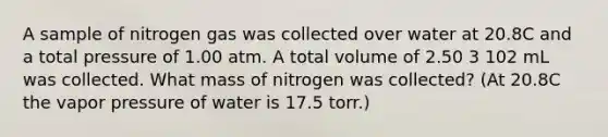 A sample of nitrogen gas was collected over water at 20.8C and a total pressure of 1.00 atm. A total volume of 2.50 3 102 mL was collected. What mass of nitrogen was collected? (At 20.8C the vapor pressure of water is 17.5 torr.)