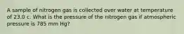 A sample of nitrogen gas is collected over water at temperature of 23.0 c. What is the pressure of the nitrogen gas if atmospheric pressure is 785 mm Hg?
