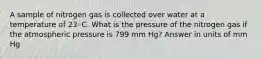 A sample of nitrogen gas is collected over water at a temperature of 23◦C. What is the pressure of the nitrogen gas if the atmospheric pressure is 799 mm Hg? Answer in units of mm Hg