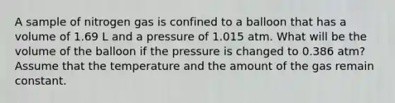 A sample of nitrogen gas is confined to a balloon that has a volume of 1.69 L and a pressure of 1.015 atm. What will be the volume of the balloon if the pressure is changed to 0.386 atm? Assume that the temperature and the amount of the gas remain constant.