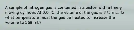 A sample of nitrogen gas is contained in a piston with a freely moving cylinder. At 0.0 °C, the volume of the gas is 375 mL. To what temperature must the gas be heated to increase the volume to 569 mL?