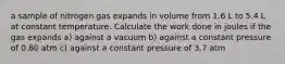 a sample of nitrogen gas expands in volume from 1.6 L to 5.4 L at constant temperature. Calculate the work done in joules if the gas expands a) against a vacuum b) against a constant pressure of 0.80 atm c) against a constant pressure of 3.7 atm