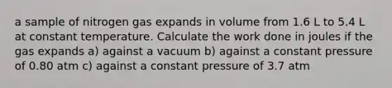 a sample of nitrogen gas expands in volume from 1.6 L to 5.4 L at constant temperature. Calculate the work done in joules if the gas expands a) against a vacuum b) against a constant pressure of 0.80 atm c) against a constant pressure of 3.7 atm