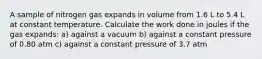 A sample of nitrogen gas expands in volume from 1.6 L to 5.4 L at constant temperature. Calculate the work done in joules if the gas expands: a) against a vacuum b) against a constant pressure of 0.80 atm c) against a constant pressure of 3.7 atm