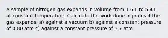 A sample of nitrogen gas expands in volume from 1.6 L to 5.4 L at constant temperature. Calculate the work done in joules if the gas expands: a) against a vacuum b) against a constant pressure of 0.80 atm c) against a constant pressure of 3.7 atm