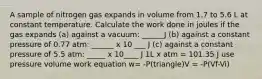 A sample of nitrogen gas expands in volume from 1.7 to 5.6 L at constant temperature. Calculate the work done in joules if the gas expands (a) against a vacuum: ______J (b) against a constant pressure of 0.77 atm: ______ x 10 ___ J (c) against a constant pressure of 5.5 atm: _____ x 10____ J 1L x atm = 101.35 J use pressure volume work equation w= -P(triangle)V = -P(Vf-Vi)