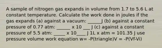 A sample of nitrogen gas expands in volume from 1.7 to 5.6 L at constant temperature. Calculate the work done in joules if the gas expands (a) against a vacuum: ______J (b) against a constant pressure of 0.77 atm: ______ x 10 ___ J (c) against a constant pressure of 5.5 atm: _____ x 10____ J 1L x atm = 101.35 J use pressure volume work equation w= -P(triangle)V = -P(Vf-Vi)