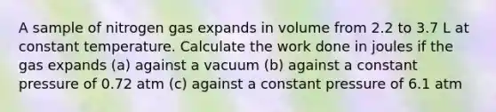 A sample of nitrogen gas expands in volume from 2.2 to 3.7 L at constant temperature. Calculate the work done in joules if the gas expands (a) against a vacuum (b) against a constant pressure of 0.72 atm (c) against a constant pressure of 6.1 atm