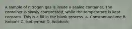A sample of nitrogen gas is inside a sealed container. The container is slowly compressed, while the temperature is kept constant. This is a fill in the blank process. A. Constant-volume B. Isobaric C. Isothermal D. Adiabatic