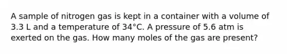 A sample of nitrogen gas is kept in a container with a volume of 3.3 L and a temperature of 34°C. A pressure of 5.6 atm is exerted on the gas. How many moles of the gas are present?