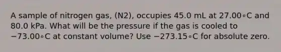 A sample of nitrogen gas, (N2), occupies 45.0 mL at 27.00∘C and 80.0 kPa. What will be the pressure if the gas is cooled to −73.00∘C at constant volume? Use −273.15∘C for absolute zero.