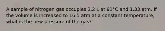 A sample of nitrogen gas occupies 2.2 L at 91°C and 1.33 atm. If the volume is increased to 16.5 atm at a constant temperature, what is the new pressure of the gas?