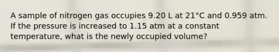 A sample of nitrogen gas occupies 9.20 L at 21°C and 0.959 atm. If the pressure is increased to 1.15 atm at a constant temperature, what is the newly occupied volume?