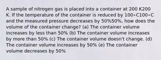 A sample of nitrogen gas is placed into a container at 200 K200 K. If the temperature of the container is reduced by 100∘C100∘C and the measured pressure decreases by 50%50%, how does the volume of the container change? (a) The container volume increases by less than 50% (b) The container volume increases by more than 50% (c) The container volume doesn't change. (d) The container volume increases by 50% (e) The container volume decreases by 50%