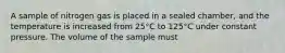 A sample of nitrogen gas is placed in a sealed chamber, and the temperature is increased from 25°C to 125°C under constant pressure. The volume of the sample must