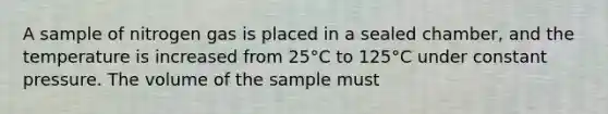 A sample of nitrogen gas is placed in a sealed chamber, and the temperature is increased from 25°C to 125°C under constant pressure. The volume of the sample must