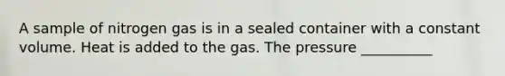 A sample of nitrogen gas is in a sealed container with a constant volume. Heat is added to the gas. The pressure __________