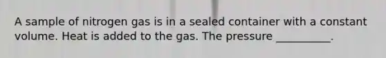 A sample of nitrogen gas is in a sealed container with a constant volume. Heat is added to the gas. The pressure __________.