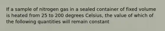 If a sample of nitrogen gas in a sealed container of fixed volume is heated from 25 to 200 degrees Celsius, the value of which of the following quantities will remain constant