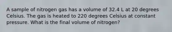 A sample of nitrogen gas has a volume of 32.4 L at 20 degrees Celsius. The gas is heated to 220 degrees Celsius at constant pressure. What is the final volume of nitrogen?