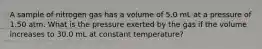 A sample of nitrogen gas has a volume of 5.0 mL at a pressure of 1.50 atm. What is the pressure exerted by the gas if the volume increases to 30.0 mL at constant temperature?