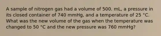 A sample of nitrogen gas had a volume of 500. mL, a pressure in its closed container of 740 mmHg, and a temperature of 25 °C. What was the new volume of the gas when the temperature was changed to 50 °C and the new pressure was 760 mmHg?