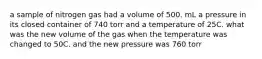 a sample of nitrogen gas had a volume of 500. mL a pressure in its closed container of 740 torr and a temperature of 25C. what was the new volume of the gas when the temperature was changed to 50C. and the new pressure was 760 torr