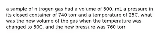 a sample of nitrogen gas had a volume of 500. mL a pressure in its closed container of 740 torr and a temperature of 25C. what was the new volume of the gas when the temperature was changed to 50C. and the new pressure was 760 torr