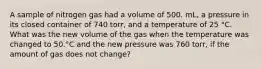 A sample of nitrogen gas had a volume of 500. mL, a pressure in its closed container of 740 torr, and a temperature of 25 °C. What was the new volume of the gas when the temperature was changed to 50.°C and the new pressure was 760 torr, if the amount of gas does not change?