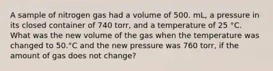 A sample of nitrogen gas had a volume of 500. mL, a pressure in its closed container of 740 torr, and a temperature of 25 °C. What was the new volume of the gas when the temperature was changed to 50.°C and the new pressure was 760 torr, if the amount of gas does not change?