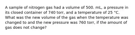 A sample of nitrogen gas had a volume of 500. mL, a pressure in its closed container of 740 torr, and a temperature of 25 °C. What was the new volume of the gas when the temperature was changed to and the new pressure was 760 torr, if the amount of gas does not change?