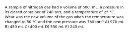 A sample of nitrogen gas had a volume of 500. mL, a pressure in its closed container of 740 torr, and a temperature of 25 °C. What was the new volume of the gas when the temperature was changed to 50 °C and the new pressure was 760 torr? A) 970 mL B) 450 mL C) 400 mL D) 530 mL E) 240 mL