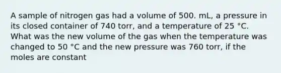 A sample of nitrogen gas had a volume of 500. mL, a pressure in its closed container of 740 torr, and a temperature of 25 °C. What was the new volume of the gas when the temperature was changed to 50 °C and the new pressure was 760 torr, if the moles are constant