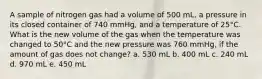 A sample of nitrogen gas had a volume of 500 mL, a pressure in its closed container of 740 mmHg, and a temperature of 25°C. What is the new volume of the gas when the temperature was changed to 50°C and the new pressure was 760 mmHg, if the amount of gas does not change? a. 530 mL b. 400 mL c. 240 mL d. 970 mL e. 450 mL