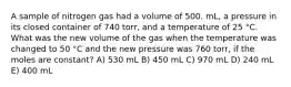 A sample of nitrogen gas had a volume of 500. mL, a pressure in its closed container of 740 torr, and a temperature of 25 °C. What was the new volume of the gas when the temperature was changed to 50 °C and the new pressure was 760 torr, if the moles are constant? A) 530 mL B) 450 mL C) 970 mL D) 240 mL E) 400 mL