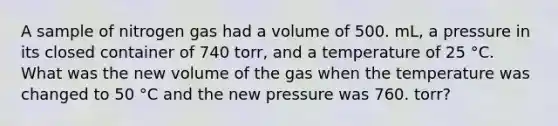 A sample of nitrogen gas had a volume of 500. mL, a pressure in its closed container of 740 torr, and a temperature of 25 °C. What was the new volume of the gas when the temperature was changed to 50 °C and the new pressure was 760. torr?