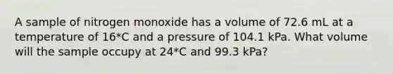 A sample of nitrogen monoxide has a volume of 72.6 mL at a temperature of 16*C and a pressure of 104.1 kPa. What volume will the sample occupy at 24*C and 99.3 kPa?